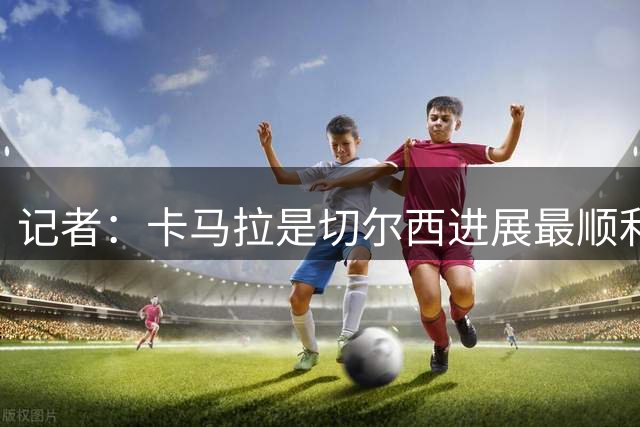 记者：卡马拉是切尔西进展最顺利引援目标，摩纳哥要价约6000万欧